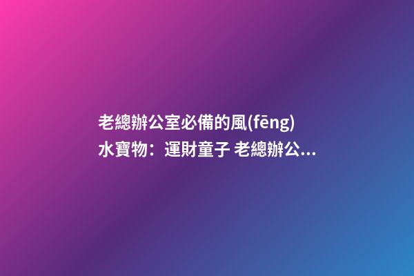 老總辦公室必備的風(fēng)水寶物：運財童子 老總辦公室寫字臺風(fēng)水布置